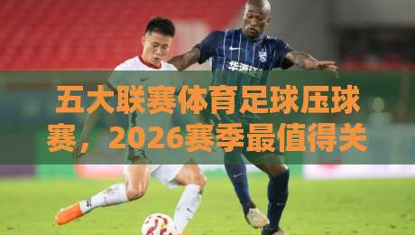 五大联赛体育足球压球赛，2026赛季最值得关注的5大看点！