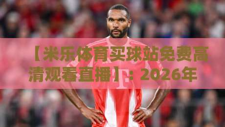 【米乐体育买球站免费高清观看直播】: 2026年球迷最常问的8个问题与实测体验