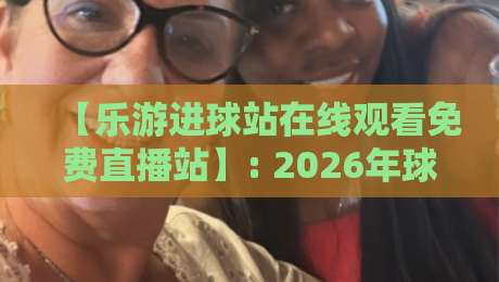 【乐游进球站在线观看免费直播站】: 2026年球迷必知的免费观赛新选择