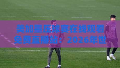 美加墨压球赛在线观看免费直播站:2026年世界杯这样看才过瘾!