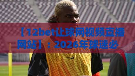 【12bet让球网视频直播网站】: 2026年球迷必看的高清观赛指南与避坑经验