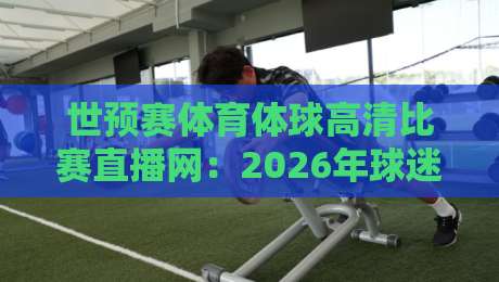 世预赛体育体球高清比赛直播网：2026年球迷必备观赛指南与平台实测