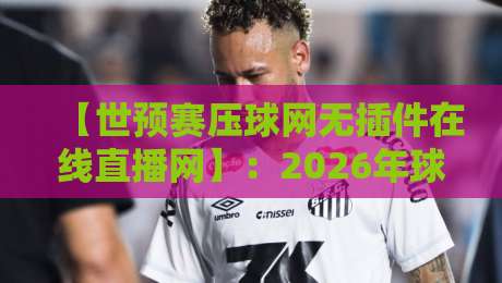 【世预赛压球网无插件在线直播网】:2026年球迷看球新方式,高清流畅不卡顿!