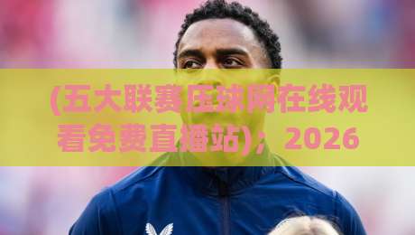 (五大联赛压球网在线观看免费直播站);2026年老球迷私藏观赛指南