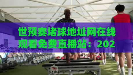 世预赛堵球地址网在线观看免费直播站：2026世界杯亚洲区预选赛观赛指南