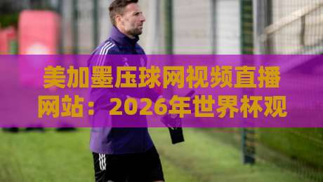 美加墨压球网视频直播网站：2026年世界杯观赛与预测指南