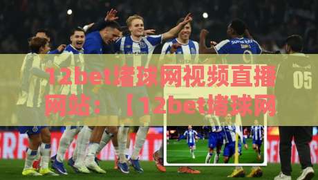 12bet堵球网视频直播网站：【12bet堵球网】2026年观赛指南与避坑心得