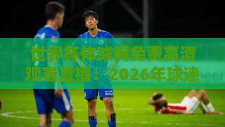 世界杯体球网免费高清观看直播：2026年球迷必知的5个隐藏技巧