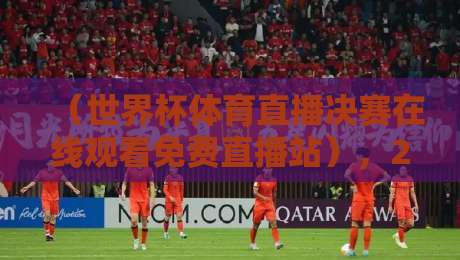 （世界杯体育直播决赛在线观看免费直播站），2026年观赛指南全解析