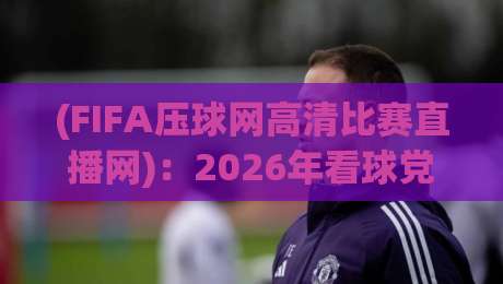 (FIFA压球网高清比赛直播网):2026年看球党必备的宝藏平台,懂的自然懂 (FIFA压球网高清比赛直播网):2026年看球党必备的宝藏平台,懂的自然懂