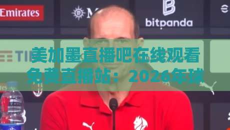 美加墨直播吧在线观看免费直播站：2026年球迷必备的观赛指南