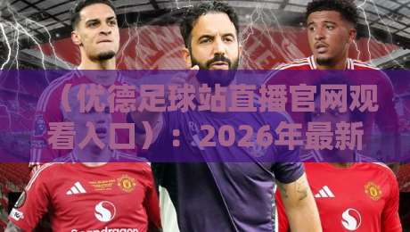 （优德足球站直播官网观看入口）：2026年最新观赛指南与实用避坑技巧