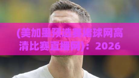 (美加墨预选赛堵球网高清比赛直播网):2026年观赛避坑指南,老球迷都这么找直播 (美加墨预选赛堵球网高清比赛直播网):2026年观赛避坑指南,老球迷都这么找直播