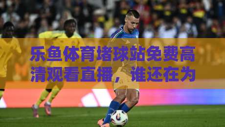 乐鱼体育堵球站免费高清观看直播,谁还在为找不到入口发愁? 乐鱼体育堵球站免费高清观看直播,谁还在为找不到入口发愁?