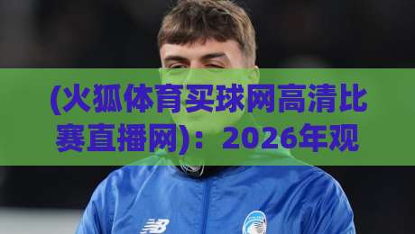 (火狐体育买球网高清比赛直播网)：2026年观赛体验升级，高清直播到底怎么选？