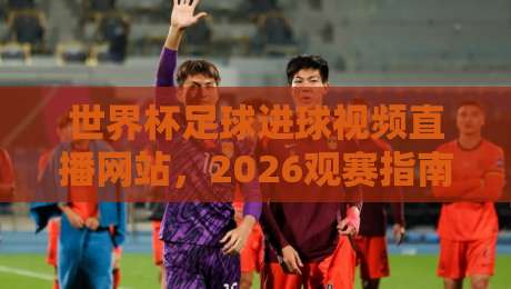 世界杯足球进球视频直播网站，2026观赛指南+高清回放秘籍（世界杯足球进球视频直播网站）