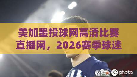 美加墨投球网高清比赛直播网,2026赛季球迷到底该怎么选? 美加墨投球网高清比赛直播网,2026赛季球迷到底该怎么选?