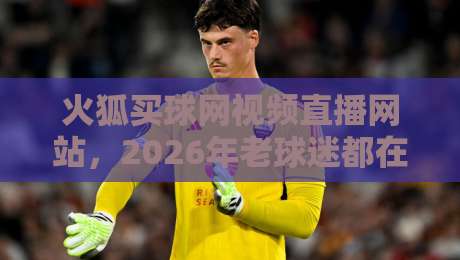火狐买球网视频直播网站，2026年老球迷都在怎么用？实测体验+避坑指南