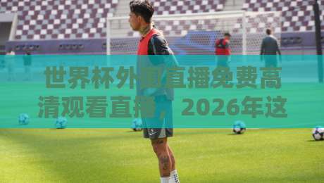 世界杯外围直播免费高清观看直播,2026年这些渠道别错过 世界杯外围直播免费高清观看直播,2026年这些渠道别错过