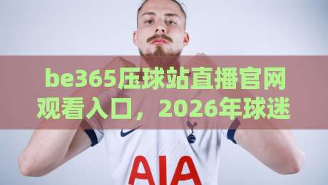 be365压球站直播官网观看入口，2026年球迷必看的观赛攻略来了