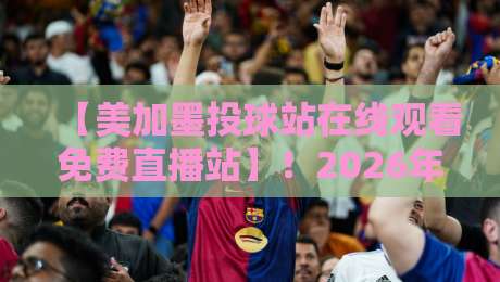 【美加墨投球站在线观看免费直播站】！2026年球迷必收的免费观赛指南