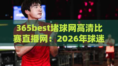 365best堵球网高清比赛直播网：2026年球迷看球的新选择，高清直播到底值不值得追？