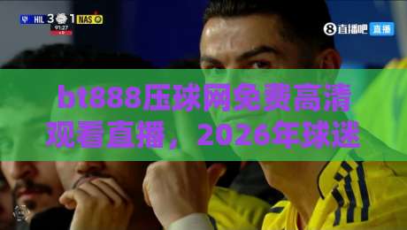 bt888压球网免费高清观看直播，2026年球迷新据点实测体验