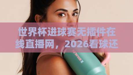 世界杯进球赛无插件在线直播网，2026看球还得靠它？