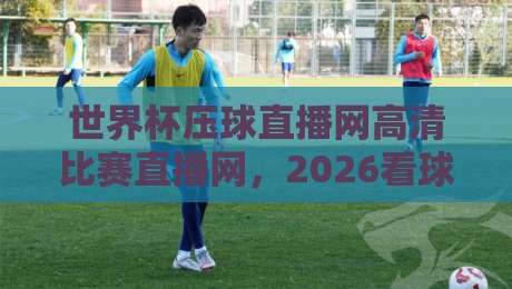 世界杯压球直播网高清比赛直播网，2026看球到底怎么选？