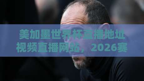 美加墨世界杯直播地址视频直播网站，2026赛程观赛攻略（建议收藏）