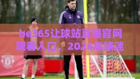 be365让球站直播官网观看入口,2026年球迷们都在怎么用? be365让球站直播官网观看入口,2026年球迷们都在怎么用?