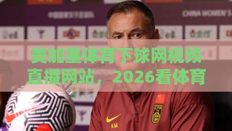 美加墨体育下球网视频直播网站，2026看体育赛事还选它吗？