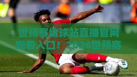 世预赛堵球站直播官网观看入口！2026世预赛亚洲区终极观赛指南来了