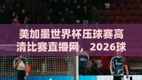 美加墨世界杯压球赛高清比赛直播网，2026球迷的观赛新姿势！