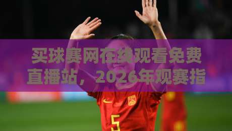 买球赛网在线观看免费直播站，2026年观赛指南与避坑手册