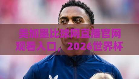 美加墨比球网直播官网观看入口，2026世界杯预选赛观赛指南