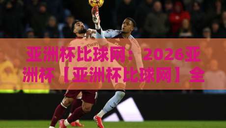 亚洲杯比球网：2026亚洲杯【亚洲杯比球网】全面升级，球迷必看！