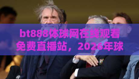 bt888体球网在线观看免费直播站,2026年球迷必备的观赛神器? bt888体球网在线观看免费直播站,2026年球迷必备的观赛神器?