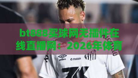 bt888买球网无插件在线直播网：2026年体育迷观赛新姿势，真能告别卡顿吗？