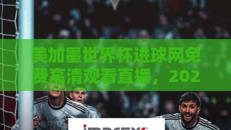 美加墨世界杯进球网免费高清观看直播，2026观赛避坑指南来了