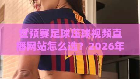 世预赛足球压球视频直播网站怎么选？2026年球迷避坑指南与观赛体验实测