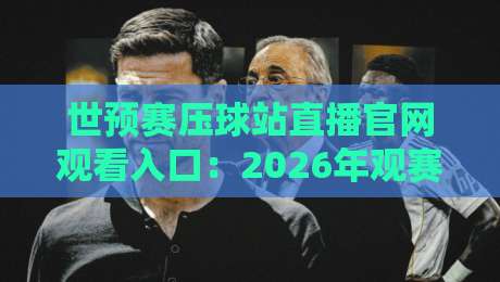 世预赛压球站直播官网观看入口：2026年观赛避坑指南与真实体验分享