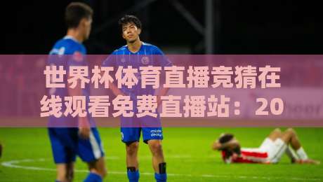 世界杯体育直播竞猜在线观看免费直播站：2026年观赛避坑指南，免费看球还能顺手猜比分？