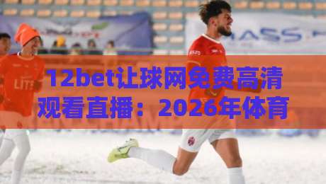 12bet让球网免费高清观看直播:2026年体育迷的观赛新选择?实测体验与避坑指南 12bet让球网免费高清观看直播:2026年体育迷的观赛新选择?实测体验与避坑指南