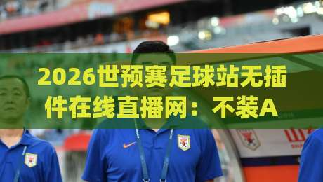 2026世预赛足球站无插件在线直播网：不装App、不弹广告，真能看全程吗？