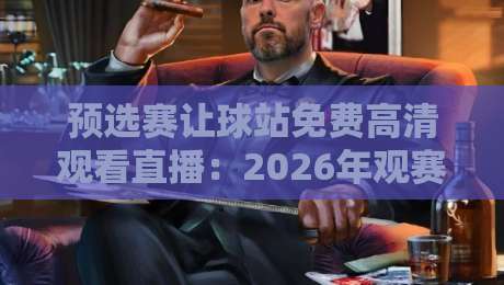 预选赛让球站免费高清观看直播：2026年观赛避坑指南与真实体验