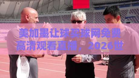 美加墨让球买球网免费高清观看直播，2026世界杯观赛避坑指南：老球迷亲测这几点最实在