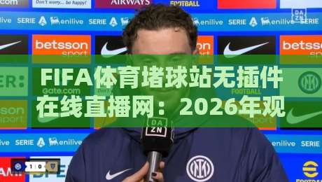 FIFA体育堵球站无插件在线直播网：2026年观赛新姿势，真能告别卡顿和插件烦恼吗？