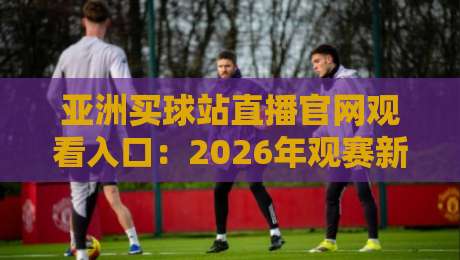 亚洲买球站直播官网观看入口：2026年观赛新姿势，别只盯着一个平台