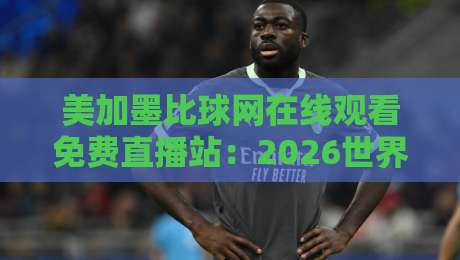 美加墨比球网在线观看免费直播站:2026世界杯观赛避坑指南与真实体验 美加墨比球网在线观看免费直播站:2026世界杯观赛避坑指南与真实体验